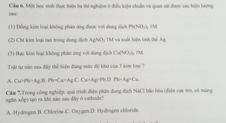 Một học sinh thực hiện ba thí nghiệm ở điều kiện chuẩn và quan sát được các hiện tượng
sau:
(1) Đồng kim loại không phản ứng được với dung dịch Pb(NO_3)_2 2 I M.
(2) Chì kim loại tan trong dung dịch AgNO_3 IM và xuất hiện tinh thể Ag
(3) Bạc kim loại không phản ứng với dung dịch Cu(NO_3) 1M.
Trật tự nào sau đây thể hiện đúng mức độ khử của 3 kim loại ?
A. Cu>Pb>Ag.B.Pb>Cu>Ag.C. Cu>Ag>Pb.D.Pb>Ag>Cu. 
Câu 7.Trong công nghiệp, quá trình điện phân dung dịch NaCl bão hòa (điện cực trơ, có màng
ngǎn KOD b) tạo ra khí nào sau đây ở cathode?
A. Hydrogen.B. Chlorine.C. Oxygen.D. Hydrogen chloride.