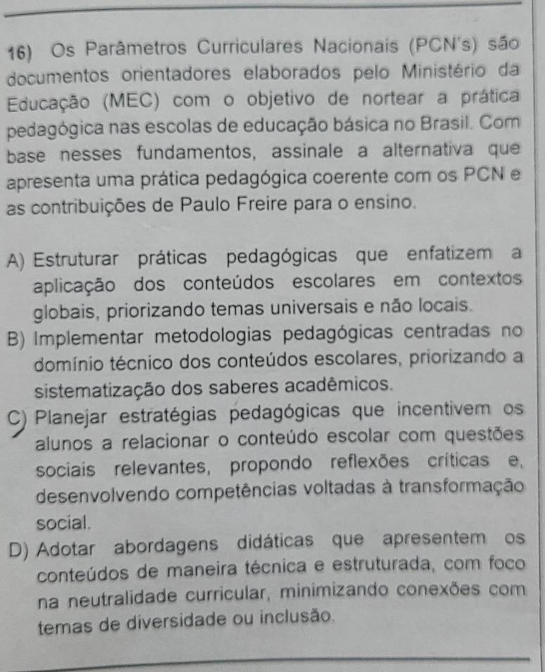 Os Parâmetros Curriculares Nacionais (PCN's) são
documentos orientadores elaborados pelo Ministério da
Educação (MEC) com o objetivo de nortear a prática
pedagógica nas escolas de educação básica no Brasil. Com
base nesses fundamentos, assinale a alternativa que
apresenta uma prática pedagógica coerente com os PCN e
as contribuições de Paulo Freire para o ensino.
A) Estruturar práticas pedagógicas que enfatizema
aplicação dos conteúdos escolares em contextos
globais, priorizando temas universais e não locais.
B) Implementar metodologias pedagógicas centradas no
domínio técnico dos conteúdos escolares, priorizando a
sistematização dos saberes acadêmicos.
C) Planejar estratégias pedagógicas que incentivem os
alunos a relacionar o conteúdo escolar com questões
sociais relevantes, propondo reflexões críticas e,
desenvolvendo competências voltadas à transformação
social.
D) Adotar abordagens didáticas que apresentem os
conteúdos de maneira técnica e estruturada, com foco
na neutralidade curricular, minimizando conexões com
temas de diversidade ou inclusão.