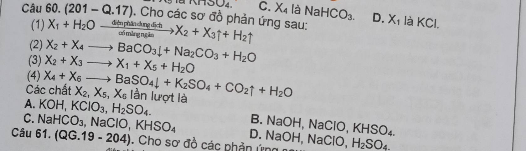 nnSO_4. C. X_4 laNaHCO_3. D. X_1 là KCl.
Câu 60.(201-Q.17). Cho các sơ đồ phản ứng sau:
(1) X_1+H_2Oxrightarrow dienphandungdichX_2+X_3uparrow +H_2uparrow
(2) X_2+X_4to BaCO_3downarrow +Na_2CO_3+H_2O
(3) X_2+X_3to X_1+X_5+H_2O
(4)
Các chất X_4+X_6to BaSO_4downarrow +K_2SO_4+CO_2uparrow +H_2O X_2, X_5, X_6 lần lượt là
A. KOH, KClO_3, H_2SO_4.
C. NaHCO_3 , Na ClO, KHSO_4
B. NaOH, NaClO, KHSO_4.
D. NaOH, NaClO, H_2SO_4. 
Câu 61.(QG.19-204). Cho sơ đồ các phản ứng n