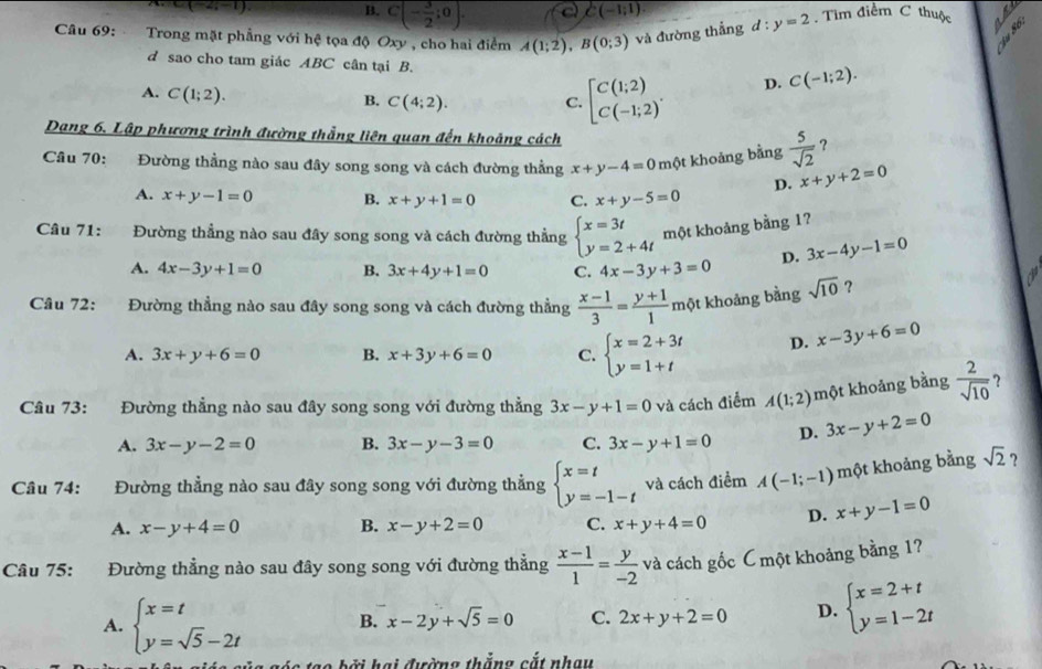 C(-2;-1)
B. C(- 3/2 ;0). c C(-1;1)
Câu 69:  Trong mặt phẳng với hệ tọa độ Oxy , cho hai điểm A(1;2),B(0;3) và đường thẳng d:y=2. Tìm điểm C thuộc  
d sao cho tam giác ABC cân tại B. D. C(-1;2).
A. C(1;2).
B. C(4;2). C. beginbmatrix C(1;2) C(-1;2)^.endarray.
Dạng 6. Lập phương trình đường thẳng liên quan đến khoảng cách
Cầu 70: Đường thẳng nào sau đây song song và cách đường thẳng x+y-4=0 một khoảng bằng  5/sqrt(2)  ?
D. x+y+2=0
A. x+y-1=0 B. x+y+1=0 C. x+y-5=0
Câu 71: Đường thẳng nào sau đây song song và cách đường thẳng beginarrayl x=3t y=2+4tendarray. một khoảng bằng 1?
A. 4x-3y+1=0 B. 3x+4y+1=0 C. 4x-3y+3=0 D. 3x-4y-1=0
Câu 72: :Đường thẳng nào sau đây song song và cách đường thẳng  (x-1)/3 = (y+1)/1 n .
một khoảng bằng sqrt(10) ?
A. 3x+y+6=0 B. x+3y+6=0 C. beginarrayl x=2+3t y=1+tendarray. D. x-3y+6=0
Câu 73: Đường thẳng nào sau đây song song với đường thẳng 3x-y+1=0 và cách điểm A(1;2) một khoảng bằng  2/sqrt(10)  ?
A. 3x-y-2=0 B. 3x-y-3=0 C. 3x-y+1=0 D. 3x-y+2=0
Câu 74: 1 Đường thẳng nào sau đây song song với đường thẳng beginarrayl x=t y=-1-tendarray. và cách điểm A(-1;-1) một khoảng bằng sqrt(2) ?
A. x-y+4=0 B. x-y+2=0 C. x+y+4=0 D. x+y-1=0
Câu 75: :Đường thẳng nào sau đây song song với đường thẳng  (x-1)/1 = y/-2  và cách gốc C một khoảng bằng 1?
A. beginarrayl x=t y=sqrt(5)-2tendarray. B. x-2y+sqrt(5)=0 C. 2x+y+2=0 D. beginarrayl x=2+t y=1-2tendarray.
ó   ạ o b ởi hại đường thắng cắt nhạy