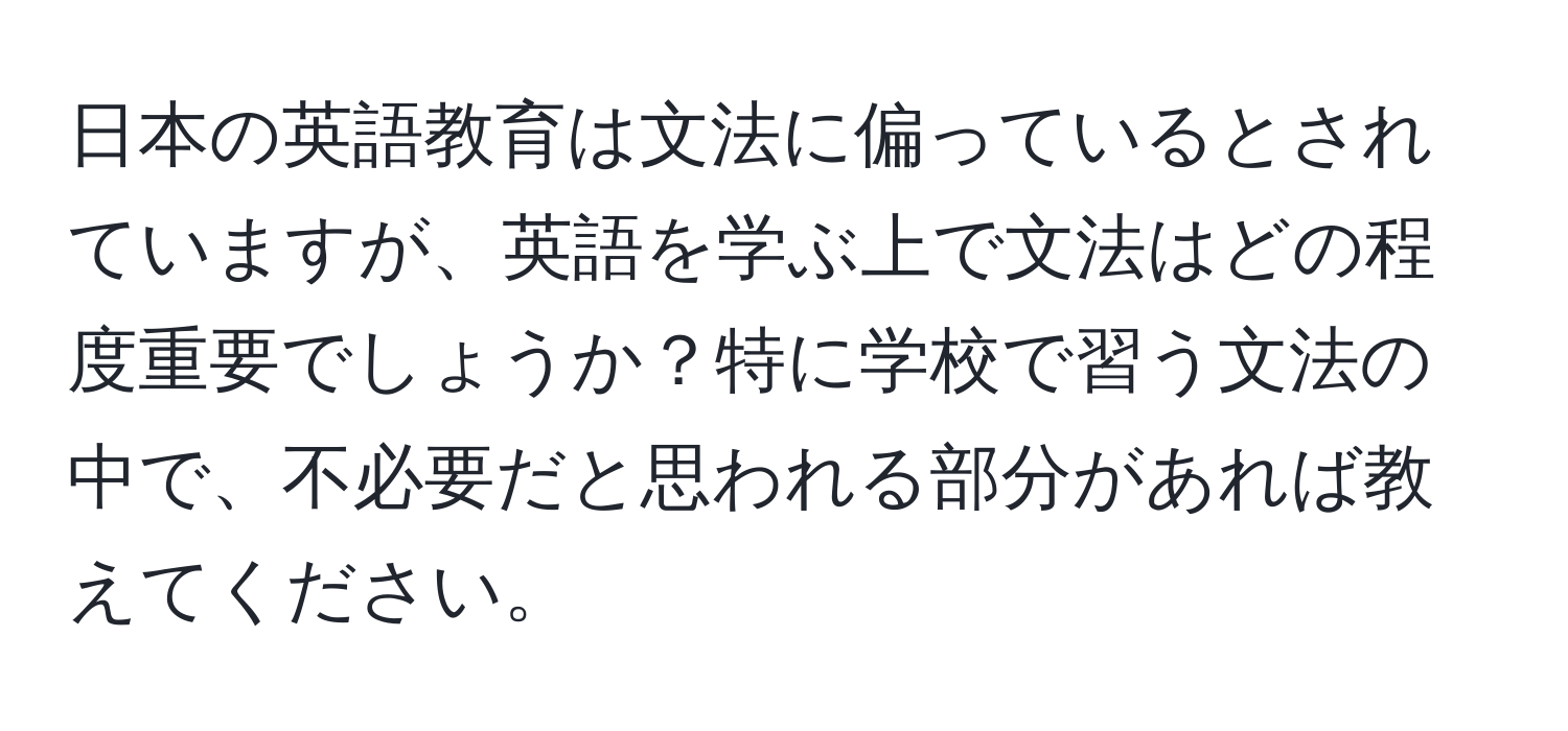 日本の英語教育は文法に偏っているとされていますが、英語を学ぶ上で文法はどの程度重要でしょうか？特に学校で習う文法の中で、不必要だと思われる部分があれば教えてください。