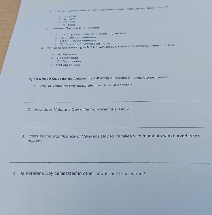 In which year did Veterans Day become a legal holiday in the United States?
A) 1926
B) 1938
D)1968 C) 1954
4. Veterans Day is a time to honor:
A) Only those who died in military service
B) All military veterans
C) Only living veterans
D) Veterans of World War I only
5. Which of the following is NOT a way people commonly observe Veterans Day?
A) Parades
B) Fireworks
C) Ceremonies
D) Flag raising
Open Ended Questions: Answer the following questions in complete sentences:
1. Why is Veterans Day celebrated on November 11th?
_
2. How does Veterans Day differ from Memorial Day?
_
3. Discuss the significance of Veterans Day for families with members who served in the
military.
_
4. Is Veterans Day celebrated in other countries? If so, when?