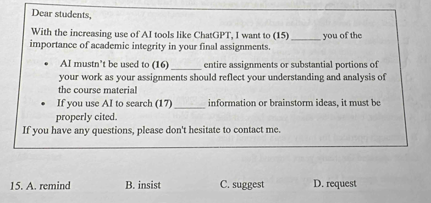 Dear students,
With the increasing use of AI tools like ChatGPT, I want to (15) _you of the
importance of academic integrity in your final assignments.
AI mustn’t be used to (16) _entire assignments or substantial portions of
your work as your assignments should reflect your understanding and analysis of
the course material
If you use AI to search (17) _information or brainstorm ideas, it must be
properly cited.
If you have any questions, please don't hesitate to contact me.
15. A. remind B. insist C. suggest D. request