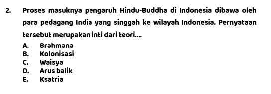 Proses masuknya pengaruh Hindu-Buddha di Indonesia dibawa oleh
para pedagang India yang singgah ke wilayah Indonesia. Pernyataan
tersebut merupakan inti dari teori....
A. Brahməna
B. Kolonisasi
C. Waisya
D. Arus balik
E. Ksatria