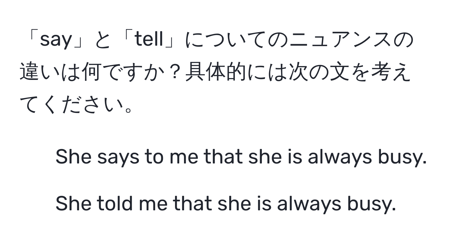 「say」と「tell」についてのニュアンスの違いは何ですか？具体的には次の文を考えてください。  
1. She says to me that she is always busy.  
2. She told me that she is always busy.