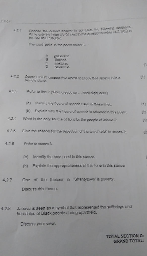 Choose the correct answer to complete the following sentence.
Write only the letter (A-D) next to the questionnumber (4.2.1(b)) in
the ANSWER BOOK.
The word 'plain' in the poem means ..
A grassland.
B flatland.
C pasture.
D savannah
(
4.2.2 Quote EIGHT consecutive words to prove that Jabavu is in a (1)
remote place.
4.2.3 Refer to line 7 ('Cold creeps up ... hard night cold').
(a) Identify the figure of speech used in these lines. (1)
(b) Explain why the figure of speech is relevant in this poem. (2)
4.2.4 What is the only source of light for the people of Jabavu? (1)
4.2.5 Give the reason for the repetition of the word 'cold' in stanza 2. (2
4.2.6 Refer to stanza 3.
(a) Identify the tone used in this stanza.
(b) Explain the appropriateness of this tone in this stanza
4.2.7 One of the themes in ‘Shantytown’ is poverty.
Discuss this theme.
4.2.8 Jabavu is seen as a symbol that represented the sufferings and
hardships of Black people during apartheid.
Discuss your view.
TOTAL SECTION D:
GRAND TOTAL: