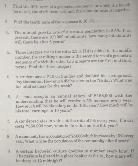 Find the fifth term of a geometric sequence in which the fourth 
term is 4, the sixth term is 6, and the common ratio is negative. 
2. Find the tenth term of the sequence 8, 16, 32, .... 
3. The annual growth rate of a certain population is 2.5%. If at 
present, there are 100 000 inhabitants, how many inhabitants 
will there be after 5 years? 
4. Three integers are in the ratio 2:3:8. If 4 is added to the middle 
number, the resulting number is the second term of a geometric 
sequence of which the other two integers are the first and third 
terms. Find the three integers. 
5. A student saved P10 on Sunday and doubled his savings each
day thereafter. How much did he save on the 7th day? What was 
his total savings for the week? 
6. A man accepts an annual salary of 168,000 with the 
understanding that he will receive a 5% increase every year. 
How much will be his salary on the 10th year? How much will be 
his total earnings in 10 years? 
7. A car depreciates in value at the rate of 5% every year. If a car 
costs ₹650,000 now, what is its value on the 5th year? 
8. A community has a population of 25 000 which increases by 15% every
year. What will be the population of the community after 6 years? 
9. A certain bacterial culture doubles in number every hour. If
1 bacterium is placed in a glass beaker at 8 A.M., how many will 
be there at 12 midnight?