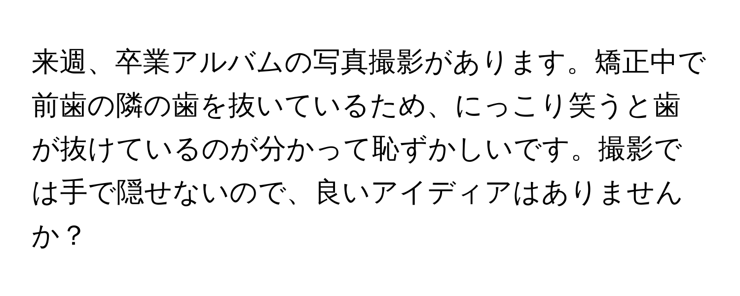 来週、卒業アルバムの写真撮影があります。矯正中で前歯の隣の歯を抜いているため、にっこり笑うと歯が抜けているのが分かって恥ずかしいです。撮影では手で隠せないので、良いアイディアはありませんか？