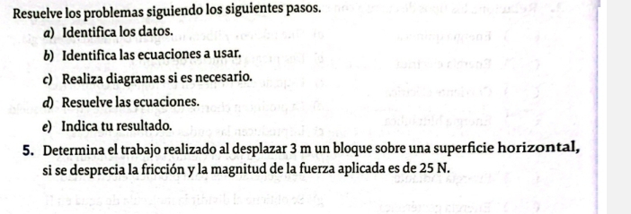 Resuelve los problemas siguiendo los siguientes pasos. 
a) Identifica los datos. 
b) Identifica las ecuaciones a usar. 
c) Realiza diagramas si es necesario. 
d) Resuelve las ecuaciones. 
e) Indica tu resultado. 
5. Determina el trabajo realizado al desplazar 3 m un bloque sobre una superficie horizontal, 
si se desprecia la fricción y la magnitud de la fuerza aplicada es de 25 N.