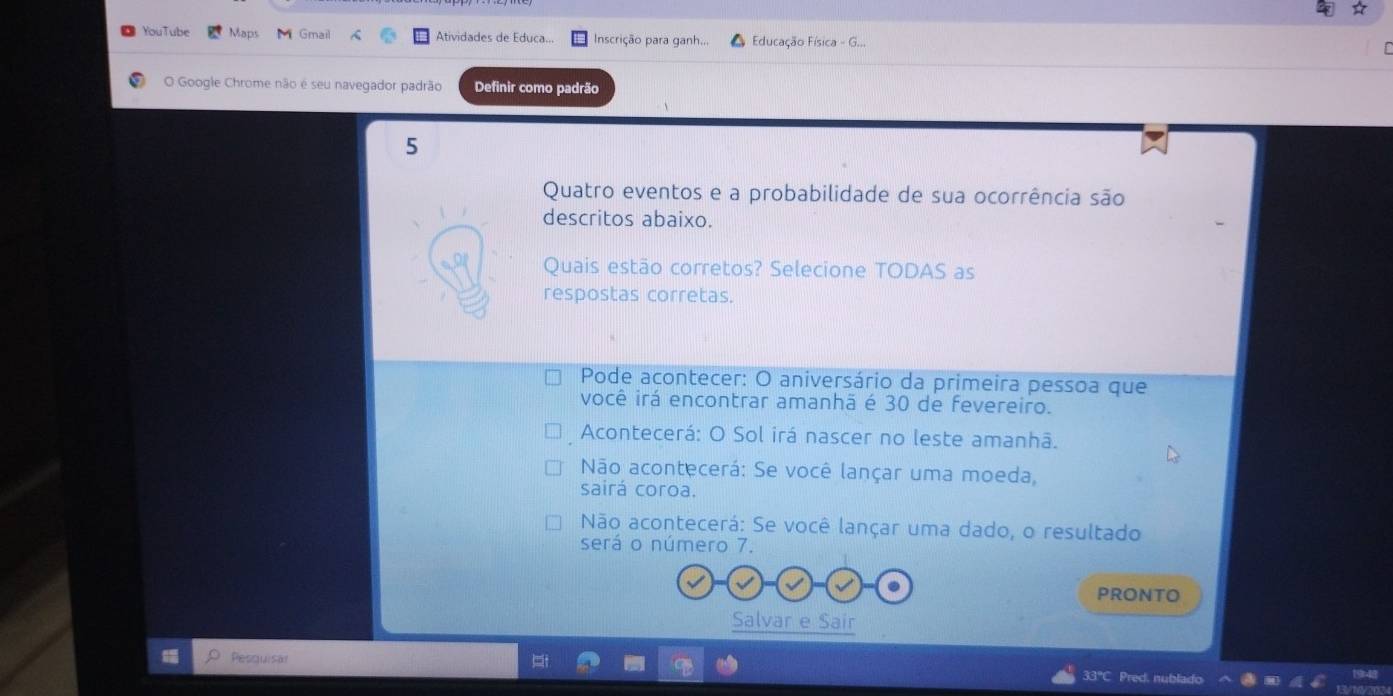 YouTube Maps Gmail Atividades de Educa... Inscrição para ganh... Educação Física - G...
O Google Chrome não é seu navegador padrão Definir como padrão
5
Quatro eventos e a probabilidade de sua ocorrência são
descritos abaixo.
Quais estão corretos? Selecione TODAS as
respostas corretas.
Pode acontecer: O aniversário da primeira pessoa que
você irá encontrar amanhã é 30 de fevereiro.
Acontecerá: O Sol irá nascer no leste amanhã.
Não acontecerá: Se você lançar uma moeda,
sairá coroa.
Não acontecerá: Se você lançar uma dado, o resultado
será o número 7.
PRONTO
Salvar e Sair
Pesquisat 33°C Pred. nublado