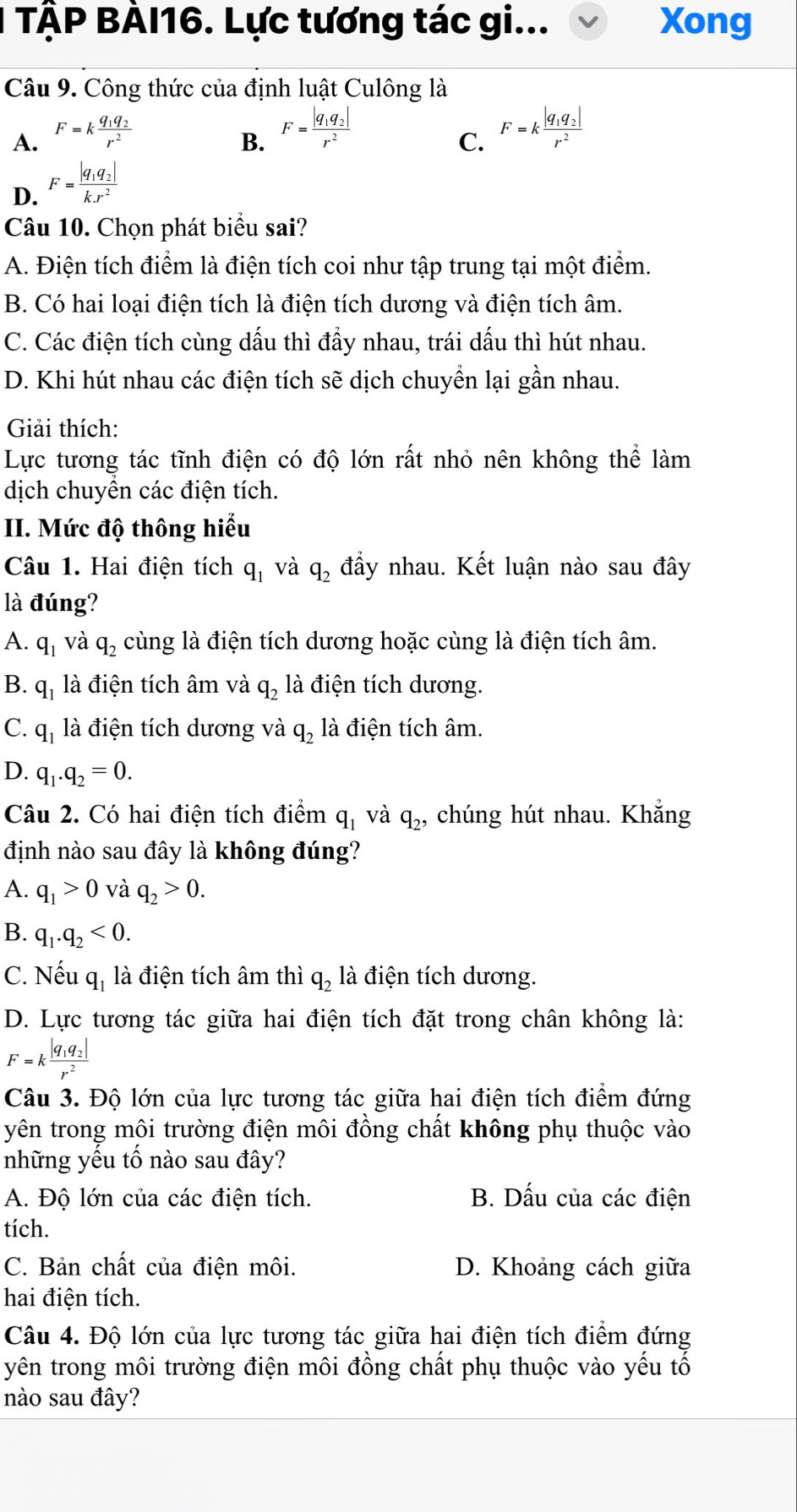 TÀP BÀI16. Lực tương tác gi... Xong
Câu 9. Công thức của định luật Culông là
A. F=kfrac q_1q_2r^2
B. F=frac |q_1q_2|r^2
C. F=kfrac |q_1q_2|r^2
D. F=frac |q_1q_2|k.r^2
Câu 10. Chọn phát biểu sai?
A. Điện tích điểm là điện tích coi như tập trung tại một điểm.
B. Có hai loại điện tích là điện tích dương và điện tích âm.
C. Các điện tích cùng dấu thì đầy nhau, trái dấu thì hút nhau.
D. Khi hút nhau các điện tích sẽ dịch chuyển lại gần nhau.
Giải thích:
Lực tương tác tĩnh điện có độ lớn rất nhỏ nên không thể làm
dịch chuyền các điện tích.
II. Mức độ thông hiểu
Câu 1. Hai điện tích q_1 và q_2 đầy nhau. Kết luận nào sau đây
là đúng?
A. q_1 và q_2 cùng là điện tích dương hoặc cùng là điện tích âm.
B. q_1 là điện tích âm và q_2 là điện tích dương.
C. q_1 là điện tích dương và q_2 là điện tích âm.
D. q_1.q_2=0.
Câu 2. Có hai điện tích điểm q_1 và q_2, chúng hút nhau. Khắng
định nào sau đây là không đúng?
A. q_1>0 và q_2>0.
B. q_1.q_2<0.
C. Nếu q_1 là điện tích âm thì q_2 là điện tích dương.
D. Lực tương tác giữa hai điện tích đặt trong chân không là:
F=kfrac |q_1q_2|r^2
Câu 3. Độ lớn của lực tương tác giữa hai điện tích điểm đứng
yên trong môi trường điện môi đồng chất không phụ thuộc vào
những yếu tổ nào sau đây?
A. Độ lớn của các điện tích. B. Dấu của các điện
tích.
C. Bản chất của điện môi. D. Khoảng cách giữa
hai điện tích.
Câu 4. Độ lớn của lực tương tác giữa hai điện tích điểm đứng
yên trong môi trường điện môi đồng chất phụ thuộc vào yếu tố
nào sau đây?