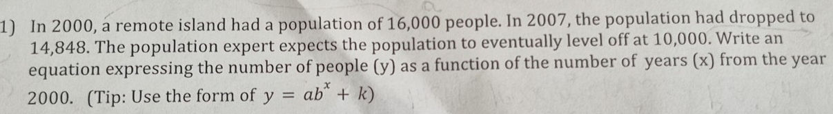 In 2000, a remote island had a population of 16,000 people. In 2007, the population had dropped to
14,848. The population expert expects the population to eventually level off at 10,000. Write an 
equation expressing the number of people (y) as a function of the number of years (x) from the year
2000. (Tip: Use the form of y=ab^x+k)