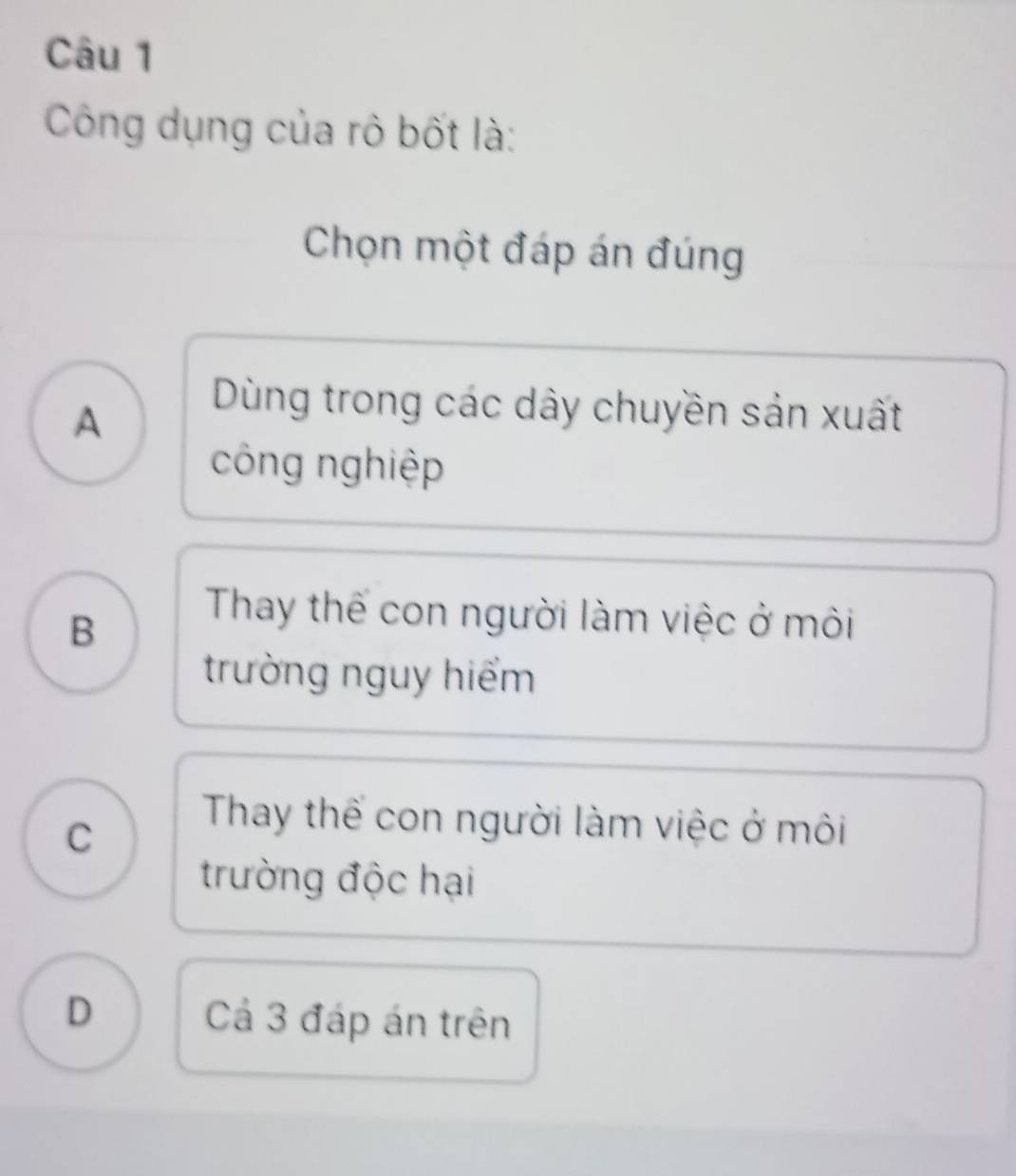 Công dụng của rô bốt là:
Chọn một đáp án đúng
A
Dùng trong các dây chuyền sản xuất
công nghiệp
B
Thay thế con người làm việc ở môi
trường nguy hiểm
C
Thay thế con người làm việc ở môi
trường độc hại
D Cả 3 đáp án trên