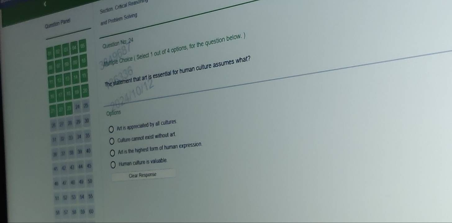 Section Critical Reasonilly
Question Panel
and Problem Solving
Questian No. 24
futiple Choice ( Select 1 out of 4 options, for the question below. )
_
The statement that art is essential for human culture assumes what?
24
Options
31 3 33 34 35 Art is appreciated by all cultures.
Culture cannot exist without art
Art is the highest form of human expression.
41 42 43 44 45 Human culture is valuable
47 48 49 50 Clear Response