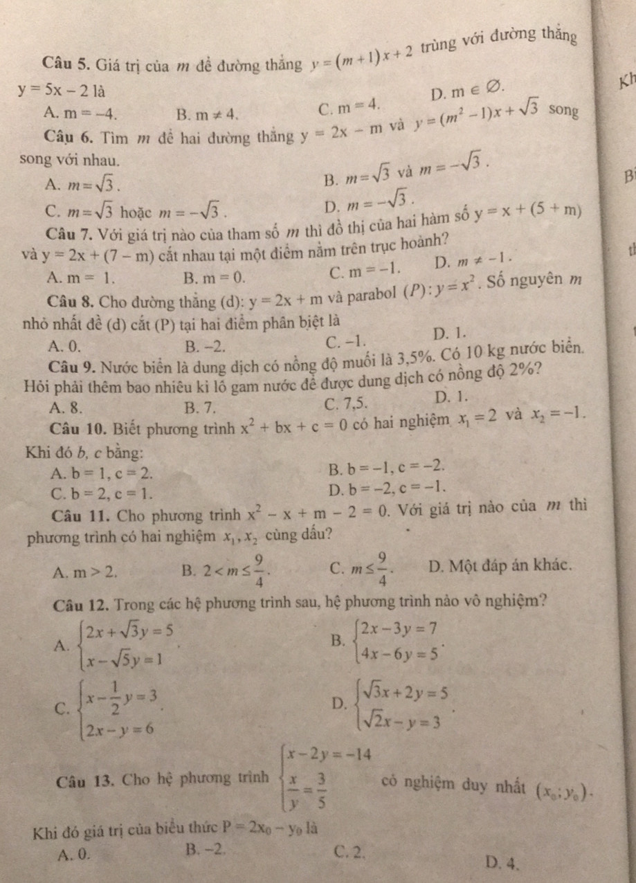 Giá trị của m đề đường thắng y=(m+1)x+2 trùng với đường thắng
y=5x-21a
Kh
A. m=-4. B. m!= 4.
C. m=4. D. m∈ varnothing .
Câu 6. Tìm m đề hai đường thắng y=2x-m và y=(m^2-1)x+sqrt(3) song
song với nhau. m=-sqrt(3).
A. m=sqrt(3). B. m=sqrt(3) và
B
D. m=-sqrt(3).
C. m=sqrt(3) hoặc m=-sqrt(3). y=x+(5+m)
Câu 7. Với giá trị nào của tham số m thì đồ thị của hai hàm số
và y=2x+(7-m) cắt nhau tại một diểm nằm trên trục hoành?
A. m=1. B. m=0.
C. m=-1. D. m!= -1.
t
Câu 8. Cho đường thắng (d): y=2x+m và parabol (P): y=x^2. Số nguyên m
nhỏ nhất đề (d) c at(D ) tại hai điểm phân biệt là
A. 0. B. -2. C. -1. D. 1.
Câu 9. Nước biển là dung dịch có nồng độ muối là 3,5%. Có 10 kg nước biển.
Hỏi phải thêm bao nhiêu kỉ lỗ gam nước đề được dung dịch có nồng độ 2%?
A. 8. B. 7. C. 7,5. D. 1.
Câu 10. Biết phương trình x^2+bx+c=0 có hai nghiệm x_1=2 và x_2=-1.
Khi đó b, c bằng:
A. b=1,c=2.
B. b=-1,c=-2.
C. b=2,c=1. D. b=-2,c=-1.
Câu 11. Cho phương trình x^2-x+m-2=0.  Với giá trị nào của m thì
phương trình có hai nghiệm x_1,x_2 cùng dấu?
A. m>2. B. 2 C. m≤  9/4 . D. Một đáp án khác.
Câu 12. Trong các hệ phương trình sau, hệ phương trình nảo vô nghiệm?
A. beginarrayl 2x+sqrt(3)y=5 x-sqrt(5)y=1endarray. beginarrayl 2x-3y=7 4x-6y=5endarray. .
B.
C. beginarrayl x- 1/2 y=3 2x-y=6endarray. . beginarrayl sqrt(3)x+2y=5 sqrt(2)x-y=3endarray. .
D.
Câu 13. Cho hệ phương trình beginarrayl x-2y=-14  x/y = 3/5 endarray. có nghiệm duy nhất (x_0;y_0).
Khi đó giá trị của biểu thức P=2x_0-y_0li
B. -2.
A. 0. C. 2. D. 4.