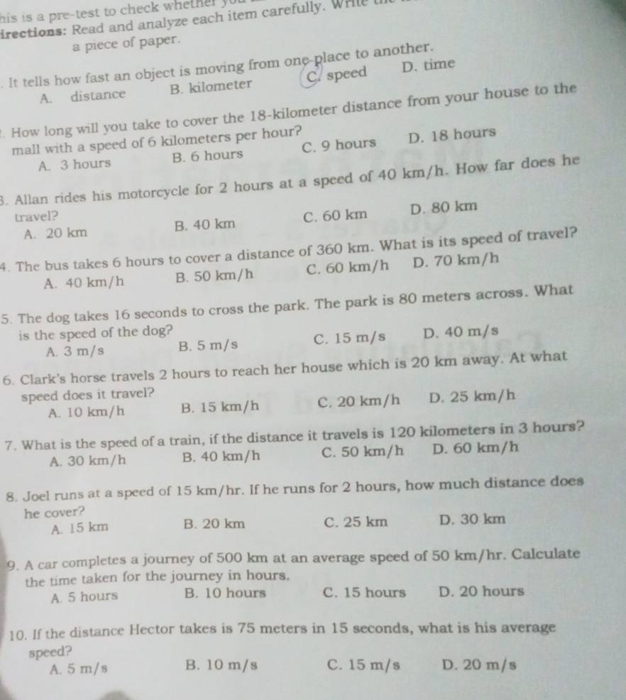 his is a pre-test to check whether yo .
irections: Read and analyze each item carefully. Wrile t
a piece of paper.
. It tells how fast an object is moving from one-place to another. D. time
A. distance B. kilometer C. speed
. How long will you take to cover the 18-kilometer distance from your house to the
mall with a speed of 6 kilometers per hour?
A. 3 hours B. 6 hours C. 9 hours D. 18 hours
3. Allan rides his motorcycle for 2 hours at a speed of 40 km/h. How far does he
travel? C. 60 km D. 80 km
A. 20 km B. 40 km
4. The bus takes 6 hours to cover a distance of 360 km. What is its speed of travel?
A. 40 km/h B. 50 km/h C. 60 km/h D. 70 km/h
5. The dog takes 16 seconds to cross the park. The park is 80 meters across. What
is the speed of the dog? D. 40 m/s
A. 3 m/s B. 5 m/s C. 15 m/s
6. Clark's horse travels 2 hours to reach her house which is 20 km away. At what
speed does it travel?
A. 10 km/h B. 15 km/h C. 20 km/h D. 25 km/h
7. What is the speed of a train, if the distance it travels is 120 kilometers in 3 hours?
A. 30 km/h B. 40 km/h C. 50 km/h D. 60 km/h
8. Joel runs at a speed of 15 km/hr. If he runs for 2 hours, how much distance does
he cover?
A. 15 km B. 20 km C. 25 km D. 30 km
9. A car completes a journey of 500 km at an average speed of 50 km/hr. Calculate
the time taken for the journey in hours.
A. 5 hours B. 10 hours C. 15 hours D. 20 hours
10. If the distance Hector takes is 75 meters in 15 seconds, what is his average
speed?
A. 5 m/s B. 10 m/s C. 15 m/s D. 20 m/s