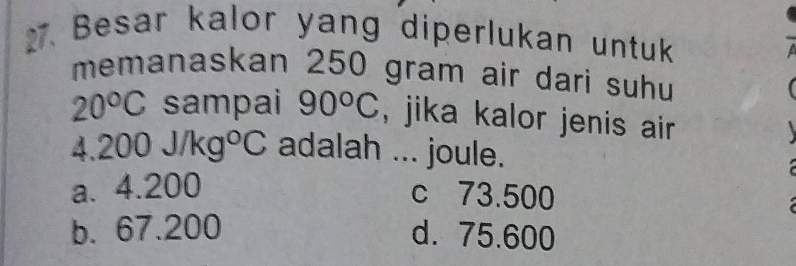 Besar kalor yang diperlukan untuk
memanaskan 250 gram air dari suhu
20^oC sampai 90°C , jika kalor jenis air 
a.200J/kg°C adalah ... joule.
a. 4.200
c 73.500
b. 67.200
d. 75.600