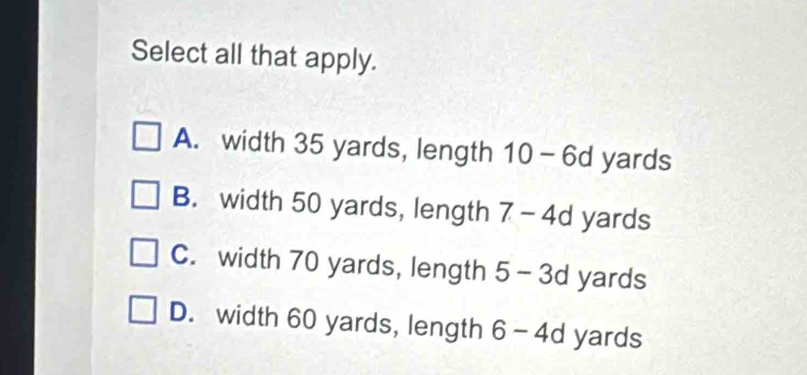 Select all that apply.
A. width 35 yards, length 10-6d yards
B. width 50 yards, length 7-4d yards
C. width 70 yards, length 5-3d yards
D. width 60 yards, length 6-4d yards