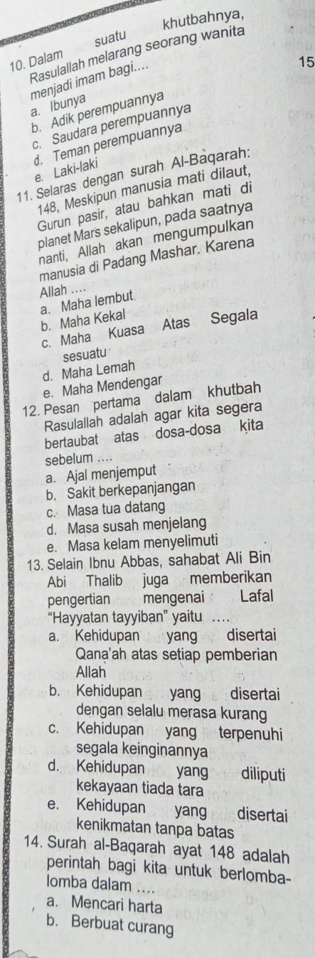 khutbahnya,
10. Dalam suatu
Rasulallah melarang seorang wanita
a. Ibunya menjadi imam bagi....
15
b. Adik perempuannya
c. Saudara perempuannya
11. Selaras dengan surah Al-Baqarah: e. Laki-laki d. Teman perempuannya
148, Meskipun manusia mati dilaut,
Gurun pasir, atau bahkan mati di
planet Mars sekalipun, pada saatnya
nanti, Allah akan mengumpulkan
manusia di Padang Mashar. Karena
Allah ....
a. Maha lembut.
b. Maha Kekal
c. Maha Kuasa Atas Segala
sesuatu
d. Maha Lemah
e. Maha Mendengar
12. Pesan pertama dalam khutbah
Rasulallah adalah agar kita segera
bertaubat atas dosa-dosa kita
sebelum
a. Ajal menjemput
b. Sakit berkepanjangan
c. Masa tua datang
d. Masa susah menjelang
e. Masa kelam menyelimuti
13. Selain Ibnu Abbas, sahabat Ali Bin
Abi Thalib juga memberikan
pengertian mengenai Lafal
“Hayyatan tayyiban” yaitu …
a. Kehidupan : : , yang disertai
Qana'ah atas setiap pemberian
Allah
b. Kehidupan yang disertai
dengan selalu merasa kurang
c. Kehidupan yang terpenuhi
segala keinginannya
d. Kehidupan yang diliputi
kekayaan tiada tara
e. Kehidupan yang disertai
kenikmatan tanpa batas
14. Surah al-Baqarah ayat 148 adalah
perintah bagi kita untuk berlomba-
lomba dalam ....
a. Mencari harta
b. Berbuat curang