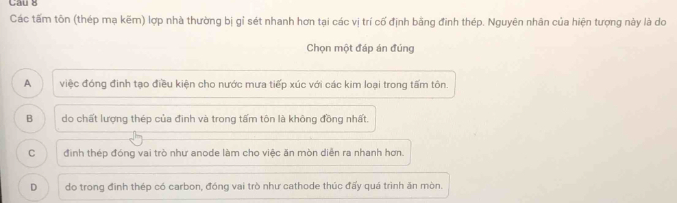 Cau 8
Các tấm tôn (thép mạ kẽm) lợp nhà thường bị gỉ sét nhanh hơn tại các vị trí cố định bằng đinh thép. Nguyên nhân của hiện tượng này là do
Chọn một đáp án đúng
A việc đóng đinh tạo điều kiện cho nước mưa tiếp xúc với các kim loại trong tấm tôn.
B do chất lượng thép của đinh và trong tấm tôn là không đồng nhất.
C đinh thép đóng vai trò như anode làm cho việc ăn mòn diễn ra nhanh hơn.
D do trong đinh thép có carbon, đóng vai trò như cathode thúc đấy quá trình ăn mòn.