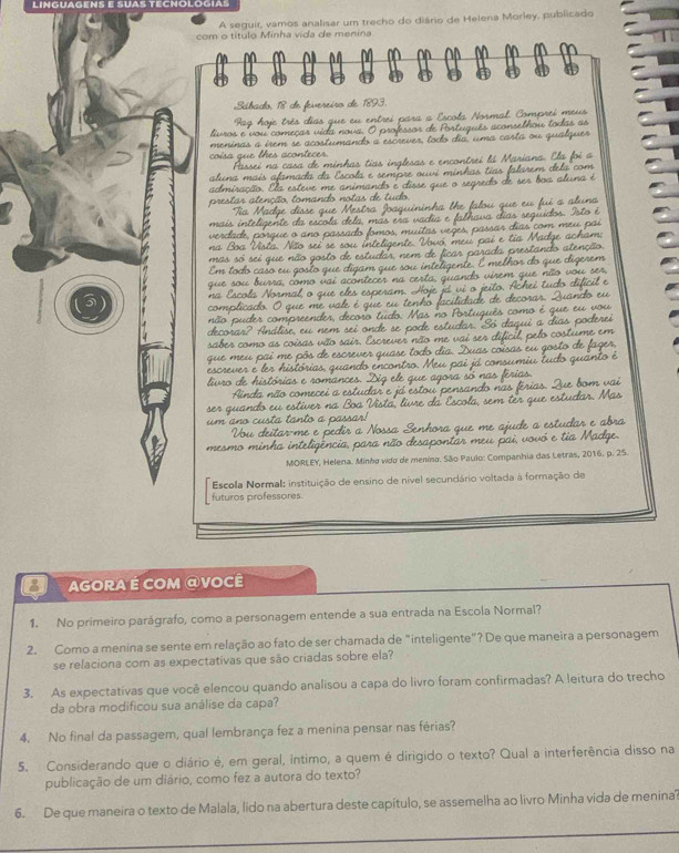 LINGUAGENS e SUAS TECNOlOGIas
A seguir, vamos analisar um trecho do diário de Helena Morley, publicado
com o título Minha vida de menina
Sábado 18 de fene eíro de 1893.
Pag
luros e vou começa
meninas a irem se acost
coisa que thes acon
aluna mai  .
admiracão. Aa esteve me an
prestar atenção, toma
nas so
*   tể
n o  ou des   comore e  o
Análise  e u  n   
saber como as coisas vão sair.
que meu pai me pôs de escr
escrever e ler histórias, qu
livro de histórias e roman
A da  ão  come cei  a
ser quando eu estiver  .
u m  ano custa tanto a
u   eitar m  
mesmo minha inteligência, para não de sapontar meu pai vovo 
MORLEY, Helena. Minho vido de menino. São Paulo: Companhia das Letras, 2016. p. 25.
Escola Normal: instituição de ensino de nível secundário voltada à formação de
futuros professores.
AGORA É cOM @Você
1. No primeiro parágrafo, como a personagem entende a sua entrada na Escola Normal?
2. Como a menina se sente em relação ao fato de ser chamada de "inteligente"? De que maneira a personagem
se relaciona com as expectativas que são criadas sobre ela?
3. As expectativas que você elencou quando analisou a capa do livro foram confirmadas? A leitura do trecho
da obra modificou sua análise da capa?
4. No final da passagem, qual lembrança fez a menina pensar nas férias?
5. Considerando que o diário é, em geral, íntimo, a quem é dirigido o texto? Qual a interferência disso na
publicação de um diário, como fez a autora do texto?
6. De que maneira o texto de Malala, lido na abertura deste capítulo, se assemelha ao livro Minha vida de menina'