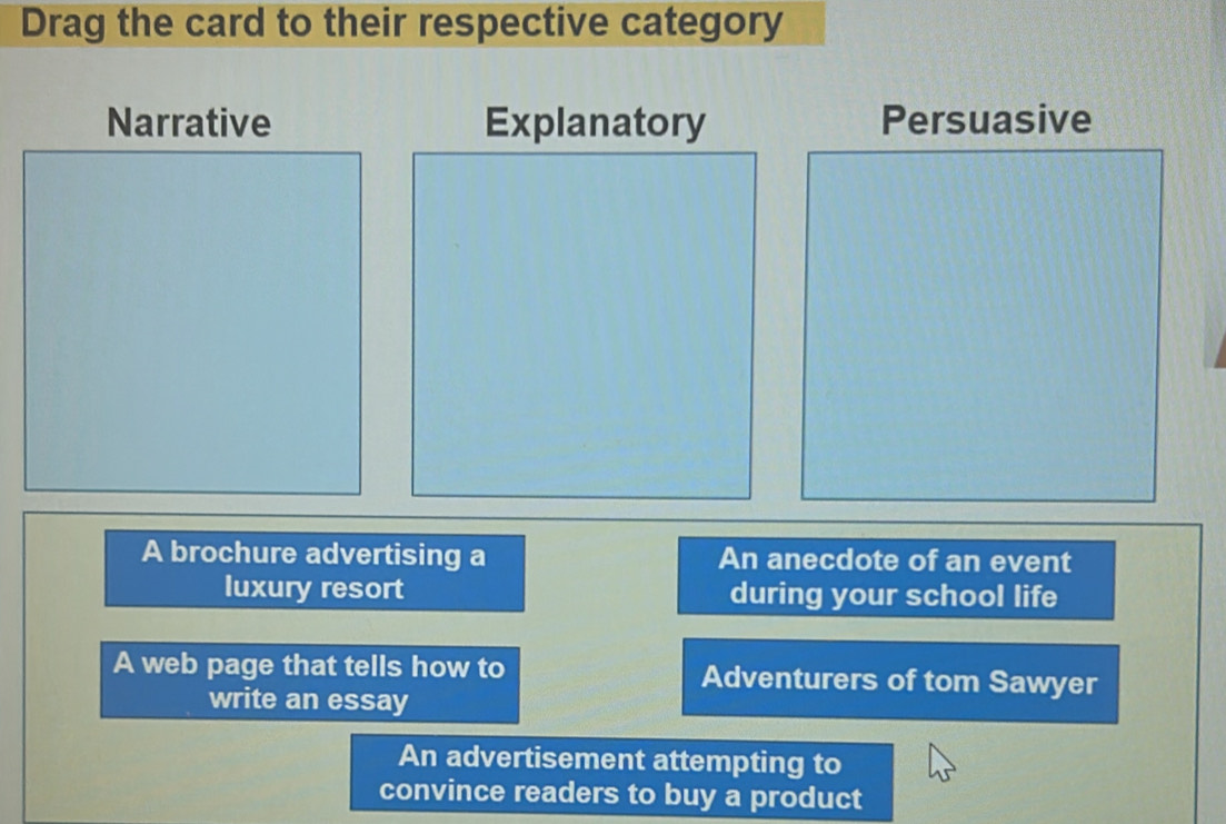 Drag the card to their respective category
Narrative Explanatory Persuasive
A brochure advertising a An anecdote of an event
luxury resort during your school life
A web page that tells how to Adventurers of tom Sawyer
write an essay
An advertisement attempting to
convince readers to buy a product