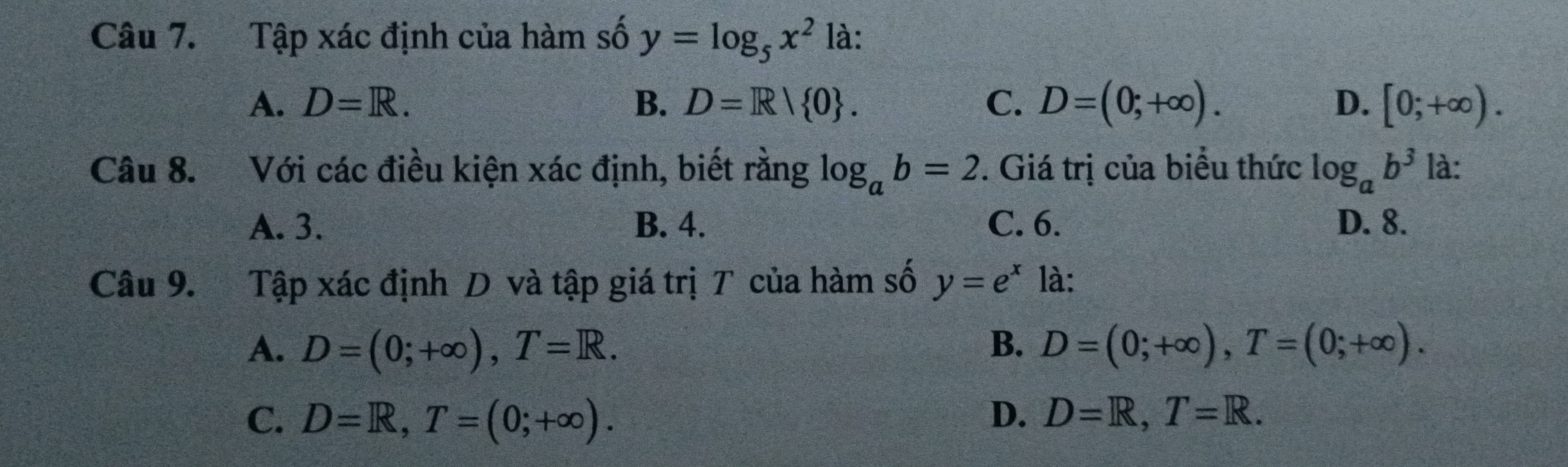 Tập xác định của hàm số y=log _5x^2 là:
A. D=R. B. D=R| 0. C. D=(0;+∈fty ). D. [0;+∈fty ). 
Câu 8. Với các điều kiện xác định, biết rằng log _ab=2. Giá trị của biểu thức log _ab^3 là:
A. 3. B. 4. C. 6. D. 8.
Câu 9. Tập xác định D và tập giá trị T của hàm số y=e^x là:
A. D=(0;+∈fty ), T=R. B. D=(0;+∈fty ), T=(0;+∈fty ).
C. D=R, T=(0;+∈fty ). D. D=R, T=R.