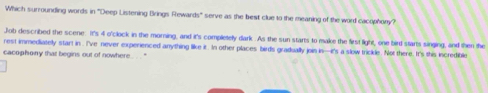 Which surrounding words in ''Deep Listening Brings Rewar h° ' serve as the best clue to the meaning of the word cacophony ? 
Job described the scene. It's 4 o'clock in the morning, and it's completely dark . As the sun starts to make the first light, one bird starts singing, and then the 
rest immediatelly start in . I've never experienced anything like it. In other places birds gradually join in—it's a slow trickle. Not there. It's this incredible 
cacophony that begins out of nowhere . .. .