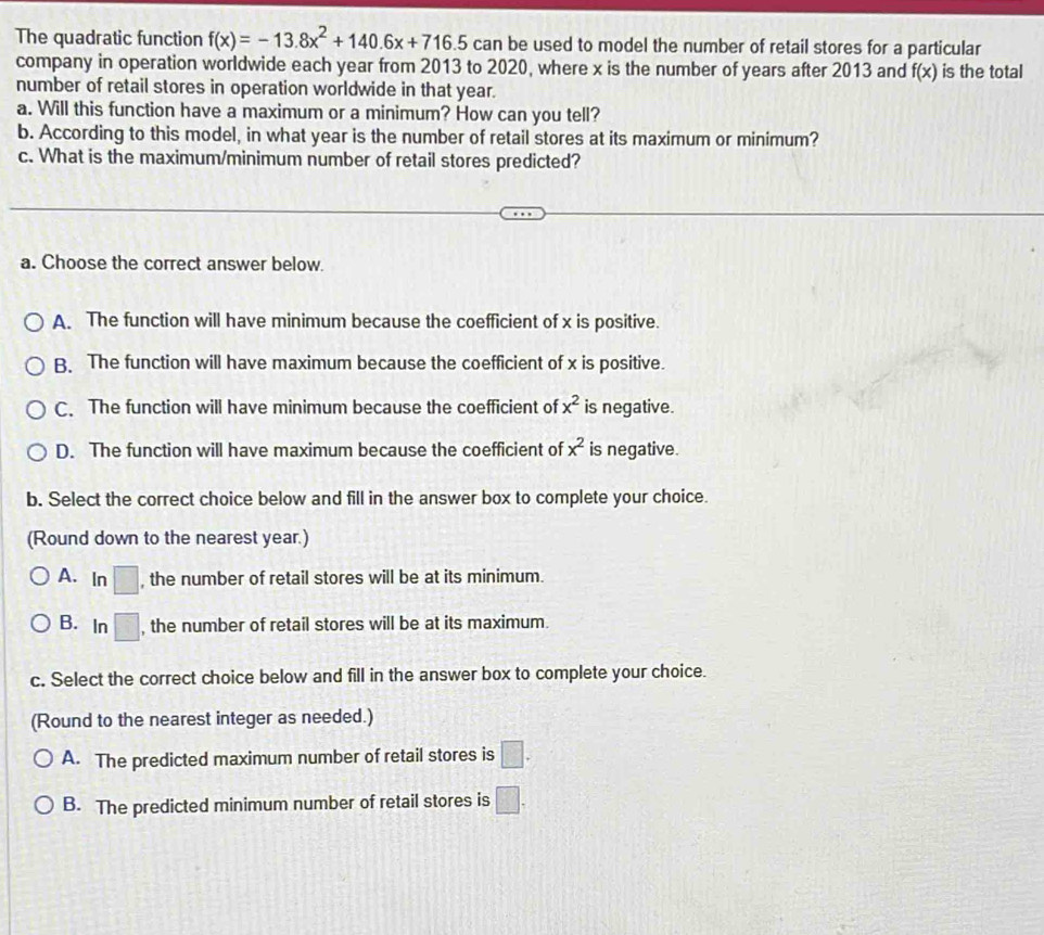 The quadratic function f(x)=-13.8x^2+140.6x+716.5can be used to model the number of retail stores for a particular
company in operation worldwide each year from 2013 to 2020, where x is the number of years after 2013 and f(x) is the total
number of retail stores in operation worldwide in that year.
a. Will this function have a maximum or a minimum? How can you tell?
b. According to this model, in what year is the number of retail stores at its maximum or minimum?
c. What is the maximum/minimum number of retail stores predicted?
a. Choose the correct answer below.
A. The function will have minimum because the coefficient of x is positive.
B. The function will have maximum because the coefficient of x is positive.
C. The function will have minimum because the coefficient of x^2 is negative.
D. The function will have maximum because the coefficient of x^2 is negative.
b. Select the correct choice below and fill in the answer box to complete your choice.
(Round down to the nearest year.)
A. In □ , the number of retail stores will be at its minimum.
B. In □ , the number of retail stores will be at its maximum.
c. Select the correct choice below and fill in the answer box to complete your choice.
(Round to the nearest integer as needed.)
A. The predicted maximum number of retail stores is □. 
B. The predicted minimum number of retail stores is □.