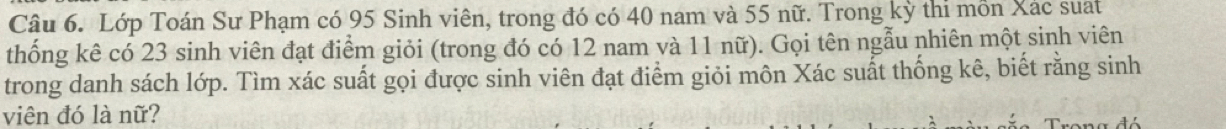 Lớp Toán Sư Phạm có 95 Sinh viên, trong đó có 40 nam và 55 nữ. Trong kỳ thi mồn Xác suat 
thống kê có 23 sinh viên đạt điểm giỏi (trong đó có 12 nam và 11 nữ). Gọi tên ngẫu nhiên một sinh viên 
trong danh sách lớp. Tìm xác suất gọi được sinh viên đạt điểm giỏi môn Xác suất thống kê, biết rằng sinh 
viện đó là nữ?