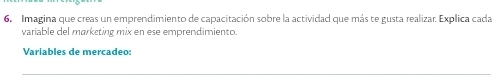 Imagina que creas un emprendimiento de capacitación sobre la actividad que más te gusta realizar. Explica cada 
variable del marketing mix en ese emprendimiento. 
Varíables de merçadeo: