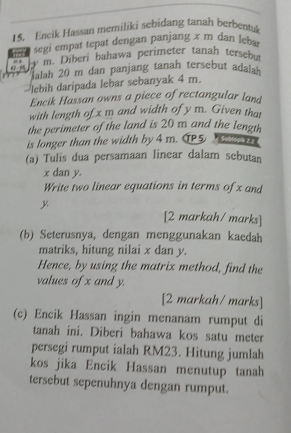 Encik Hassan memiliki sebidang tanah berbentuk 
aany segi empat tepat dengan panjang x m dan lebar
42 56 y m. Diberí bahawa perimeter tanah tersebut 
Malah 20 m dan panjang tanah tersebut adalah 
lebih daripada lebar sebanyak 4 m. 
Encik Hassan owns a piece of rectangular land 
with length of x m and width of y m. Given that 
the perimeter of the land is 20 m and the length 
is longer than the width by 4 m. T5 Subtopik 2.2 
(a) Tulis dua persamaan linear dalam sebutan
x dan y. 
Write two linear equations in terms of x and
y
[2 markah/ marks] 
(b) Seterusnya, dengan menggunakan kaedah 
matriks, hitung nilai x dan y. 
Hence, by using the matrix method, find the 
values of x and y. 
[2 markah/ marks] 
(c) Encik Hassan ingin menanam rumput di 
tanah ini. Diberi bahawa kos satu meter 
persegi rumput ialah RM23. Hitung jumlah 
kos jika Encik Hassan menutup tanah 
tersebut sepenuhnya dengan rumput.