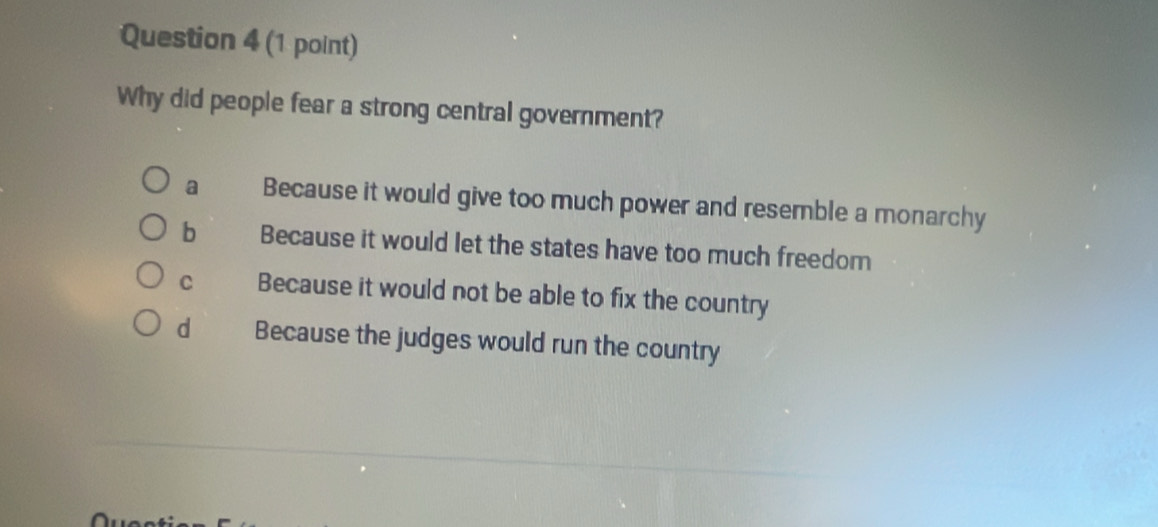 Why did people fear a strong central government?
a Because it would give too much power and resemble a monarchy
b Because it would let the states have too much freedom
C Because it would not be able to fix the country
d Because the judges would run the country