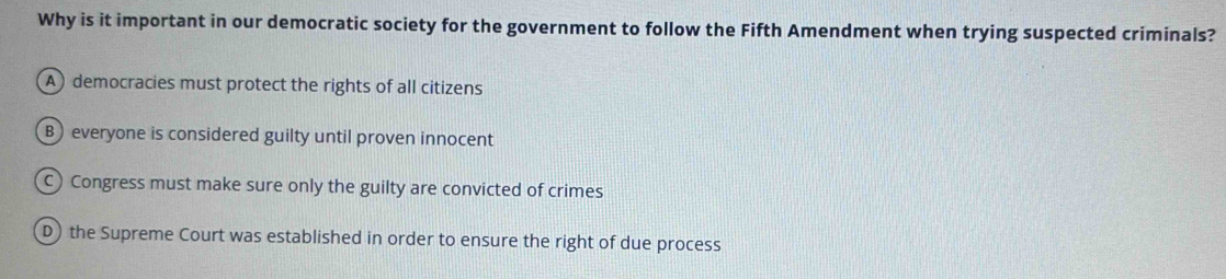 Why is it important in our democratic society for the government to follow the Fifth Amendment when trying suspected criminals?
A) democracies must protect the rights of all citizens
B) everyone is considered guilty until proven innocent
C Congress must make sure only the guilty are convicted of crimes
D) the Supreme Court was established in order to ensure the right of due process