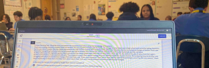 Cava ek Dñaes Rréwtes 
14:57 
Sub m t 
Critical Thinking Task - Read the story and anwwer the questions that folfem using your knowledge of Chemistry 
Mark was a coliege chemsistry student home on vacation. He was so glad to be back with the family. Hs younger brother Adam was in high school and currently taking chemistry 
ud he was a lot of troubie. One dins Adam expressed to his older bro ther that he didn't understaed the differeare between chemical and otoic al channes of matter. Mark saw 
s brother was enttine frusfrated with his homework and told his brother they should take a break and 8o to the park to play busketbal, ist like old times 
Ms they woked past the vegetable ganden Mark noticed that the tomato prants were twice the size they were a week ago. He also noticed the pille of ashes from last night's 
onfre nd meited ice cream covered with ans. They stopped to watch their mether cutting the graws, maning long blades of grass shorter. Remersbering how his brother w 
scrugging with physical and chemical changes Mark mecitingly said, "Alam, look around us! There are so many physical and chemical changes occurring this very instant." Mark 
14 brgan expressing to Adam that what they were observing on their walk were real life examples of chemical and physical changes
15 n the sconk the tomuto plants growini double their stre is an excample of 
16 O Chemical Change because gowth is related to photosyn thesis and other chemical reactions.