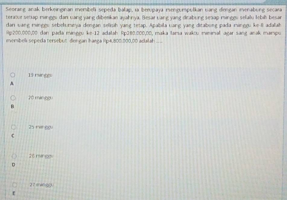 Seorang anak berkeinginan membeli sepeda balap, ıa berupaya mengumpulkan uang dengan menabung secara
teratur setiap minggu darı uang yang diberikan ayahnya. Besar uang yang ditabung setiap minggu selalu lebih besar
dari uang minggu sebelumnya dengan selisih yang tetap. Apabila uang yang ditabung pada minggu ke- 8 adalah
Rp200.000,00 dan pada minggu ke- 12 adalah Rp280.000,00, maka lama waktu minimal agar sang anak mampu
membelı sepeda tersebut dengan harga Rp4.800.000,00 adalah ….
19 minggu
A
20 minggu
B
25 minggu
C
26 minggu
D
27 minggu
E