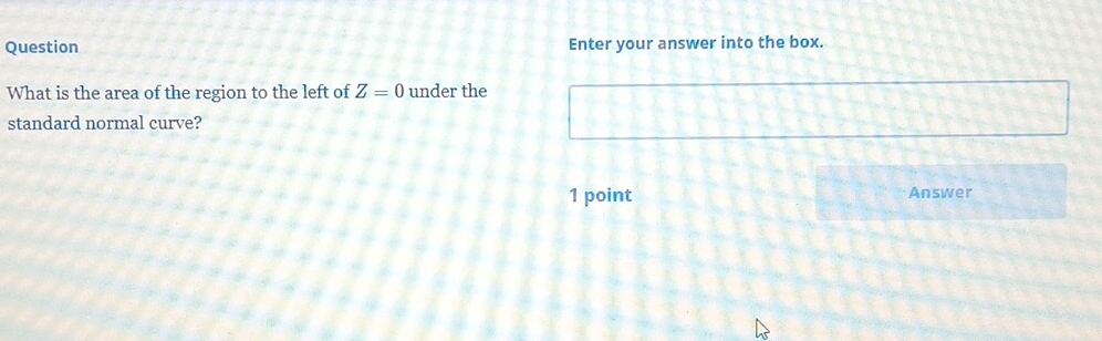 Question Enter your answer into the box. 
What is the area of the region to the left of Z=0 under the 
standard normal curve? 
1 point Answer