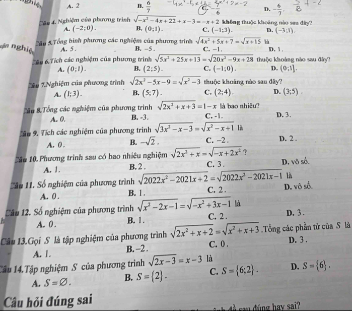 ghiệt A. 2 B.  6/7  C. - 1/6  D. - 6/7 .
C âu 4. Nghiệm của phương trình sqrt(-x^2-4x+22)+x-3=-x+2 không thuộc khoảng nào sau đây?
A. (-2;0). B. (0;1). C. (-1;3). D. (-3;1).
Sâu 5.Tổng bình phương các nghiệm của phương trình sqrt(4x^2+5x+7)=sqrt(x+15) là
nn nghiệ A. 5 . B. −5 . C. -1. D. 1 .
Tâu 6.Tích các nghiệm của phương trình sqrt(5x^2+25x+13)=sqrt(20x^2-9x+28) thuộc khoảng nào sau đây?
A. (0;1). B. (2;5). C. (-1;0). D. (0;1].
Tâu 7.Nghiệm của phương trình sqrt(2x^2-5x-9)=sqrt(x^2-3) thuộc khoảng nào sau đây?
A. (1;3). B. (5;7). C. (2;4). D. (3;5).
Tầu 8.Tổng các nghiệm của phương trình sqrt(2x^2+x+3)=1-x là bao nhiêu?
A. 0. B. -3. C. -1. D. 3.
âu 9. Tích các nghiệm của phương trình sqrt(3x^2-x-3)=sqrt(x^2-x+1) là
A. 0 . B. -sqrt(2). C. −2 . D. 2 .
Cầu 10. Phương trình sau có bao nhiêu nghiệm sqrt(2x^2+x)=sqrt(-x+2x^2) ? D. vô s ∠
A. 1. B. 2 . C. 3 .
là
Cầu 11. Số nghiệm của phương trình sqrt(2022x^2-2021x+2)=sqrt(2022x^2-2021x-1) D. vô số.
A. 0 . B. 1 . C. 2 .
Câu 12. Số nghiệm của phương trình sqrt(x^2-2x-1)=sqrt(-x^2+3x-1) là
A. 0. B. 1 . C. 2 . D. 3 .
Câu 13.Gọi S là tập nghiệm của phương trình sqrt(2x^2+x+2)=sqrt(x^2+x+3) Tổng các phần tử của S là
A. 1. B. -2 . C. 0 .
D. 3 .
Câu 14.Tập nghiệm S của phương trình sqrt(2x-3)=x-3 là
A. S=varnothing . B. S= 2 . C. S= 6;2 . D. S= 6 .
Cầu hỏi đúng sai
đề say đúng hay sai?