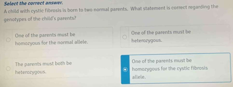 Select the correct answer.
A child with cystic fibrosis is born to two normal parents. What statement is correct regarding the
genotypes of the child's parents?
One of the parents must be One of the parents must be
homozyous for the normal allele. heterozygous.
The parents must both be One of the parents must be
heterozygous. homozygous for the cystic fibrosis
allele.