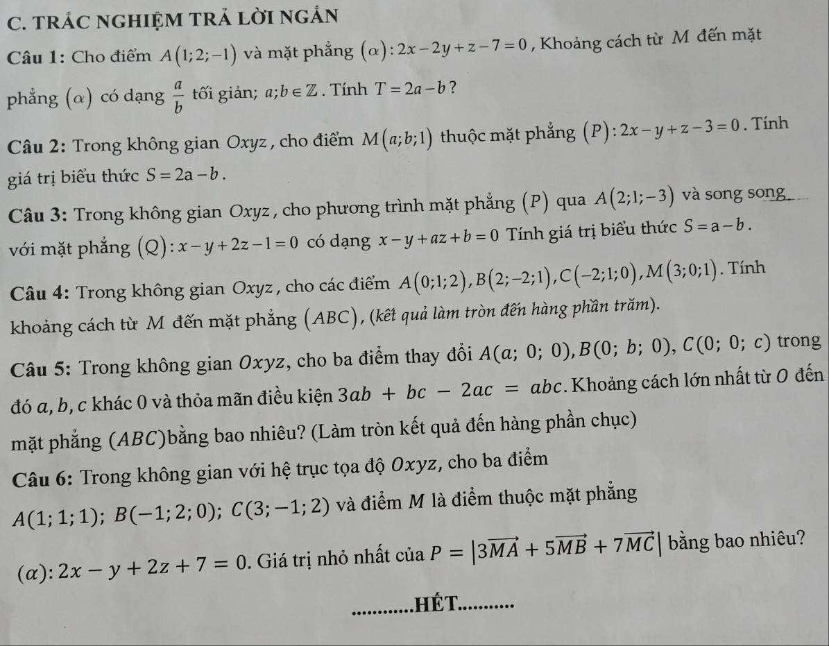 TRÁC NGHIỆM TRẢ LỜI NGẢN
Câu 1: Cho điểm A(1;2;-1) và mặt phẳng (α): 2x-2y+z-7=0 , Khoảng cách từ M đến mặt
phẳng (α) có dạng  a/b  tối giản; a;b∈ Z. Tính T=2a-b ?
Câu 2: Trong không gian Oxyz , cho điểm M(a;b;1) thuộc mặt phẳng (P): 2x-y+z-3=0. Tính
giá trị biểu thức S=2a-b.
Câu 3: Trong không gian Oxyz , cho phương trình mặt phẳng (P) qua A(2;1;-3) và song song
với mặt phẳng (Q): x-y+2z-1=0 có dạng x-y+az+b=0 Tính giá trị biểu thức S=a-b.
Câu 4: Trong không gian Oxyz , cho các điểm A(0;1;2),B(2;-2;1),C(-2;1;0),M(3;0;1). Tính
khoảng cách từ M đến mặt phẳng (ABC), (kết quả làm tròn đến hàng phần trăm).
Câu 5: Trong không gian Oxyz, cho ba điểm thay đổi A(a;0;0),B(0;b;0),C(0;0;c) trong
đó a, b, c khác 0 và thỏa mãn điều kiện 3ab+bc-2ac=abc.. Khoảng cách lớn nhất từ 0 đến
mặt phẳng (ABC)bằng bao nhiêu? (Làm tròn kết quả đến hàng phần chục)
Câu 6: Trong không gian với hệ trục tọa độ Oxyz, cho ba điểm
A(1;1;1);B(-1;2;0);C(3;-1;2) và điểm M là điểm thuộc mặt phẳng
(α): 2x-y+2z+7=0. Giá trị nhỏ nhất ciaP=|3vector MA+5vector MB+7vector MC| bằng bao nhiêu?
. Hế T. ...........