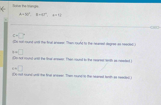 Solve the triangle.
A=50°, B=67°, a=12
C=□°
(Do not round until the final answer. Then round to the nearest degree as needed.)
bapprox □
(Do not round until the final answer. Then round to the nearest tenth as needed.)
capprox □
(Do not round until the final answer. Then round to the nearest tenth as needed.)