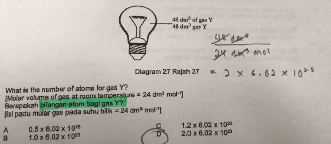 48dm^3 of gas Y
48dm^3 gas Y
Diagram 27 Rajah 27
What is the number of atoms for gas Y?
[Molar volume of gas at room temperature =24dm^3mol^(-1)]
Berapakah bilangan atom bagi gas Y?
(Isi padu molar gas pada suhu bilik =24dm^3mol^(-1)]
A 0.5* 6.02* 10^(23)
C 1.2* 6.02* 10^(23)
B 1.0* 6.02* 10^(23)
D 2.0* 6.02* 10^(23)