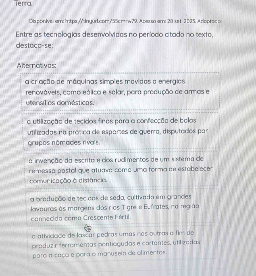 Terra.
Disponível em: https://tinyurl.com/55cmrw79. Acesso em: 28 set. 2023. Adaptado.
Entre as tecnologias desenvolvidas no período citado no texto,
destaca-se:
Alternativas:
a criação de máquinas simples movidas a energias
renováveis, como eólica e solar, para produção de armas e
utensílios domésticos.
a utilização de tecidos finos para a confecção de bolas
utilizadas na prática de esportes de guerra, disputados por
grupos nômades rivais.
a invenção da escrita e dos rudimentos de um sistema de
remessa postal que atuava como uma forma de estabelecer
comunicação à distância.
a produção de tecidos de seda, cultivado em grandes
lavouras às margens dos rios Tigre e Eufrates, na região
conhecida como Crescente Fértil.
a atividade de lascar pedras umas nas outras a fim de
produzir ferramentas pontiagudas e cortantes, utilizadas
para a caça e para o manuseio de alimentos.