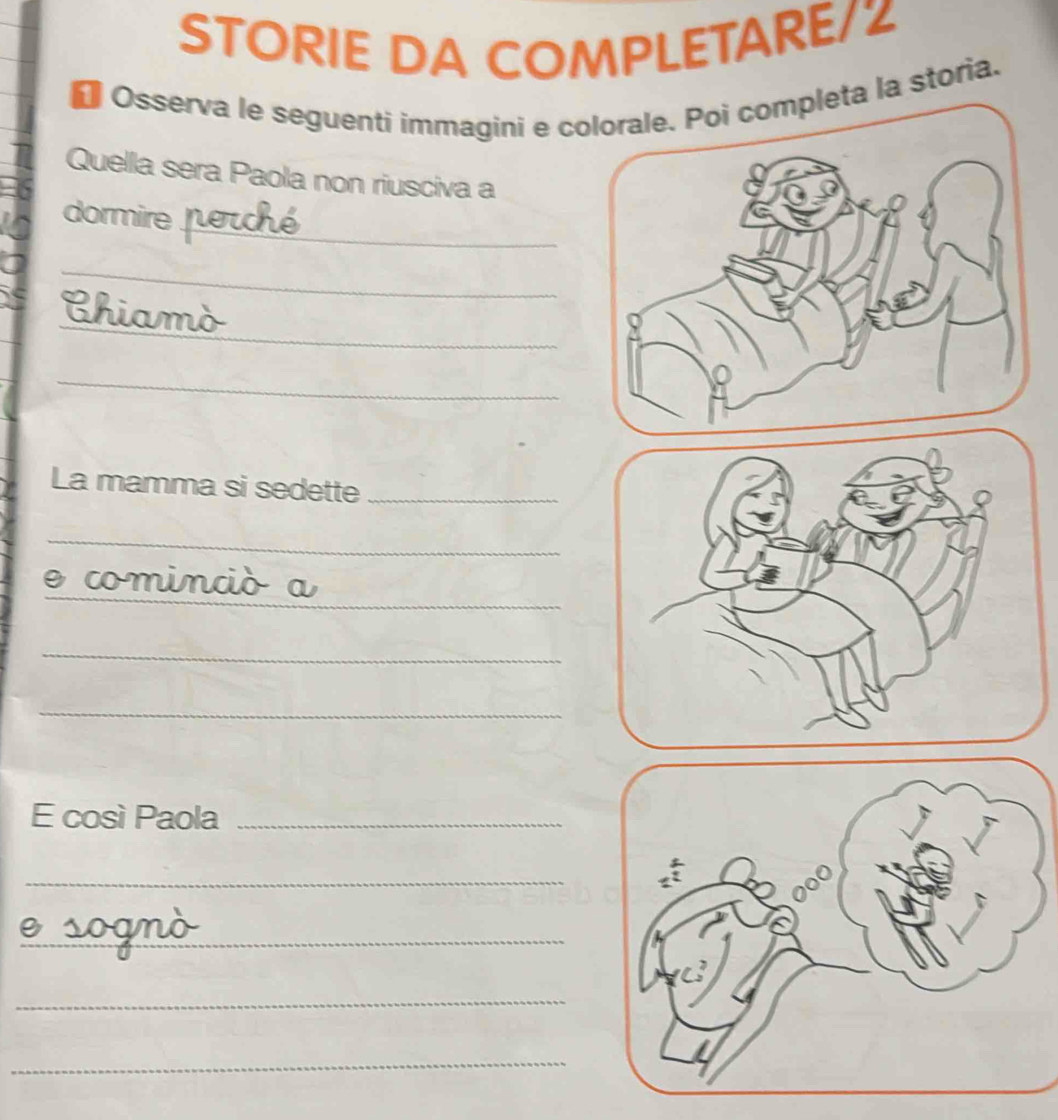 STORIE DA COMPLETARE/Z 
* Osserva le seguenti immagini e cta la storia. 
Quella sera Paola non riusciva a 
_ 
dormire 
_ 
_ 
Chiamò 
_ 
La mamma si sedette_ 
_ 
__ 
comin 
_ 
_ 
E così Paola_ 
_ 
_ 
_ 
_