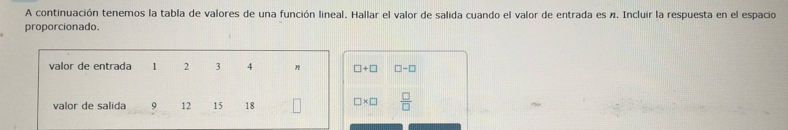 A continuación tenemos la tabla de valores de una función lineal. Hallar el valor de salida cuando el valor de entrada es n. Incluir la respuesta en el espacio 
proporcionado.
□ +□ □ -□
□ * □  □ /□  