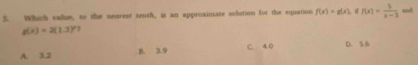 Which value, to the nearest tenth, is an approximate solution for the equation f(x)=g(x) ), if f(x)= 5/x-3  and
g(x)=2(1.3)^x 7
A. 3.2 B. 3.9 C. 4.0 D. 5.6