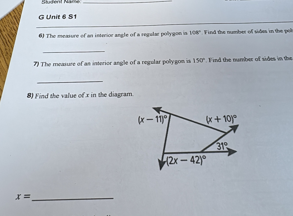 Student Name:_ 
G Unit 6 S1 
__ 
_ 
_ 
6) The measure of an interior angle of a regular polygon is 108°. Find the number of sides in the pol 
_ 
7) The measure of an interior angle of a regular polygon is 150°. Find the number of sides in the 
_ 
8) Find the value of x in the diagram.
(x-11)^circ 
(x+10)^circ 
31°
(2x-42)^circ 
_ x=