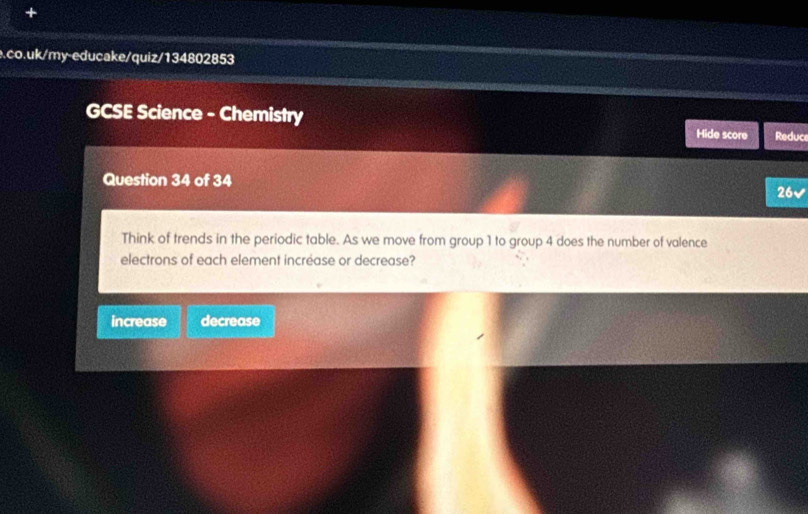 GCSE Science - Chemistry
Hide score Reduce
Question 34 of 34
26√
Think of trends in the periodic table. As we move from group 1 to group 4 does the number of valence
electrons of each element incréase or decrease?
increase decrease