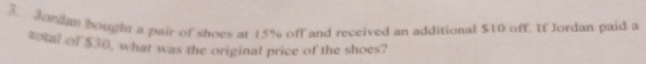 Jordan bought a pair of shoes at 15% off and received an additional $10 off. If Jordan paid a 
total of $30, what was the original price of the shoes?