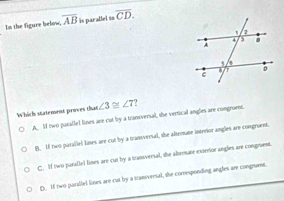 In the figure below, overline AB is parallel to overline CD. 
Which statement proves that ∠ 3≌ ∠ 7 ?
A. If two parallel lines are cut by a transversal, the vertical angles are congruent.
B. If two parallel lines are cut by a transversal, the alternate interior angles are congruent.
C. If two parallel lines are cut by a transversal, the alternate exterior angles are congruent.
D. If two parallel lines are cut by a transversal, the corresponding angles are congruent.